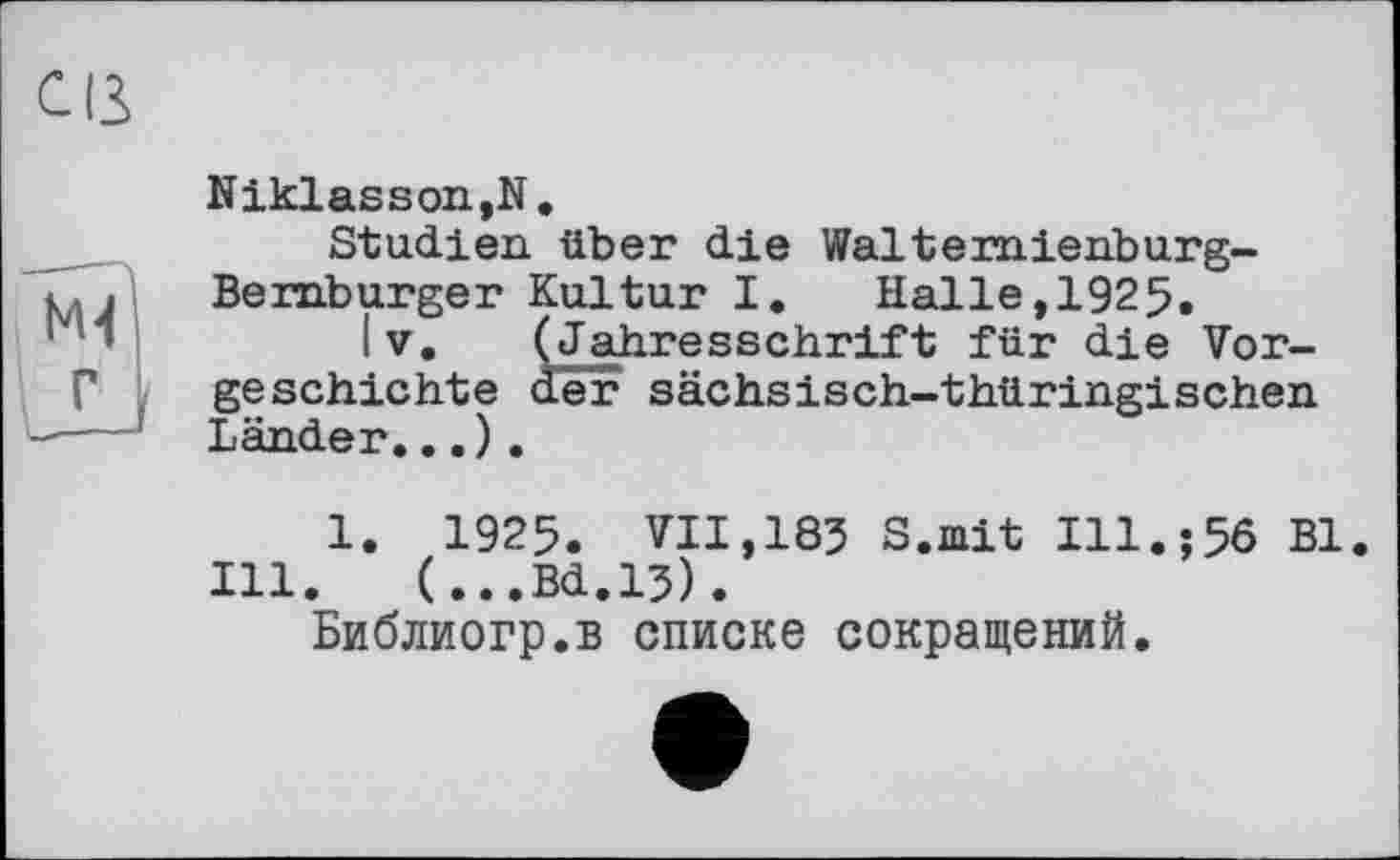 ﻿Cß
Niklasson.N.
Studien über die Walterniehburg-Bernburger Kultur I. Halle,1925.
Iv. (Jahresschrift für die Vorgeschichte der sächsisch-thüringischen Länder...
Ill
1. 1925. VII,183 S.mit Ill.;56 Bl.
.	(...Bd.13).
Библиогр.в списке сокращений.